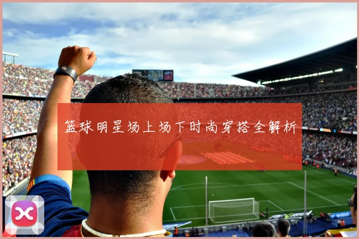 篮球明星场上场下时尚穿搭全解析