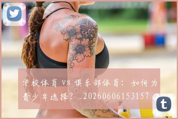 学校体育 vs 俱乐部体育：如何为青少年选择？_20260606153157