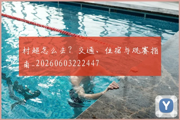 村超怎么去？交通、住宿与观赛指南_20260603222447