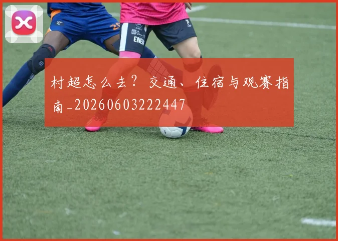 村超怎么去？交通、住宿与观赛指南_20260603222447
