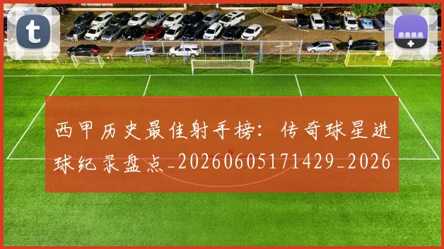 西甲历史最佳射手榜：传奇球星进球纪录盘点_20260605171429_20260703181847