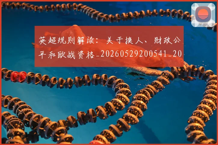 英超规则解读：关于换人、财政公平和欧战资格_20260529200541_20260702174538